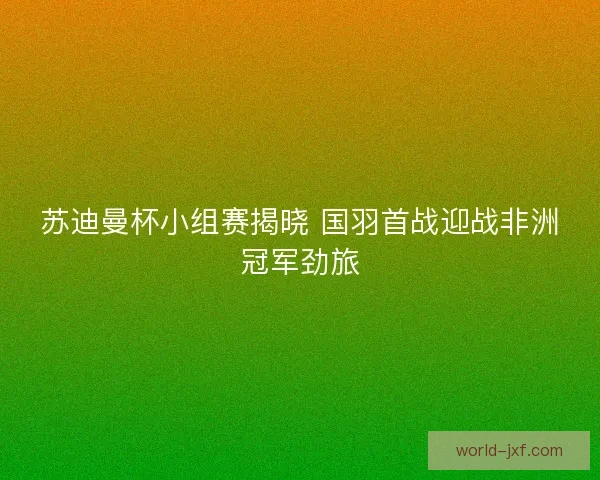 苏迪曼杯小组赛揭晓 国羽首战迎战非洲冠军劲旅