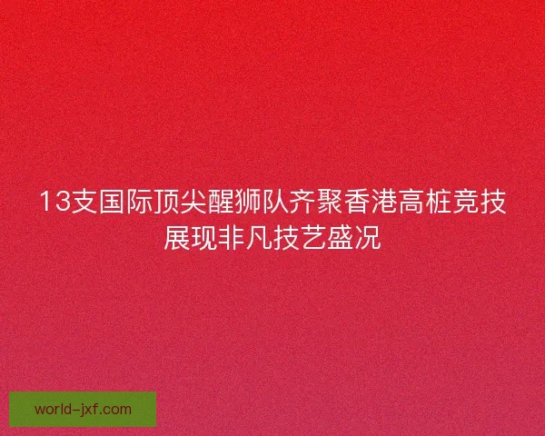 13支国际顶尖醒狮队齐聚香港高桩竞技展现非凡技艺盛况