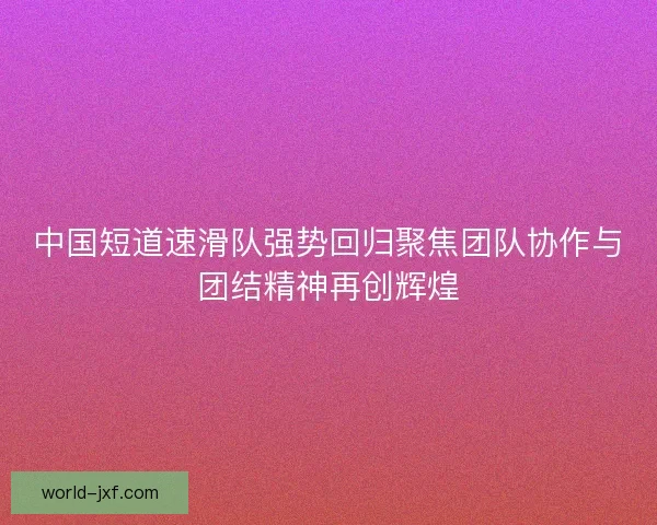 中国短道速滑队强势回归聚焦团队协作与团结精神再创辉煌