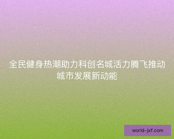 全民健身热潮助力科创名城活力腾飞推动城市发展新动能 全民健身热潮助力科创名城活力腾飞推动城市发展新动能