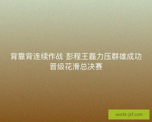 背靠背连续作战 彭程王磊力压群雄成功晋级花滑总决赛