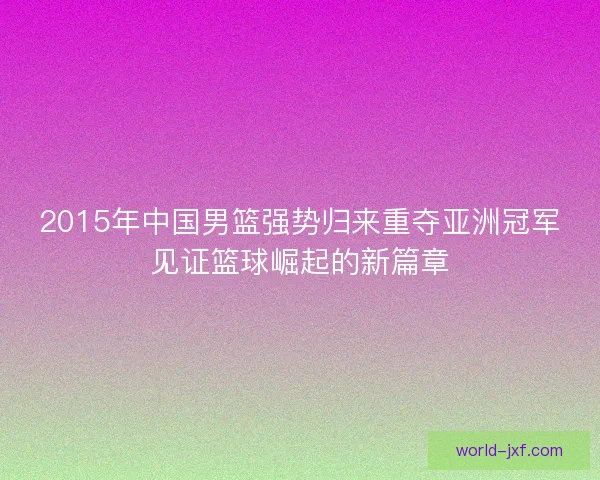 2015年中国男篮强势归来重夺亚洲冠军见证篮球崛起的新篇章