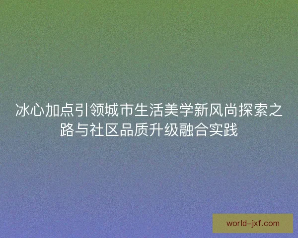 冰心加点引领城市生活美学新风尚探索之路与社区品质升级融合实践