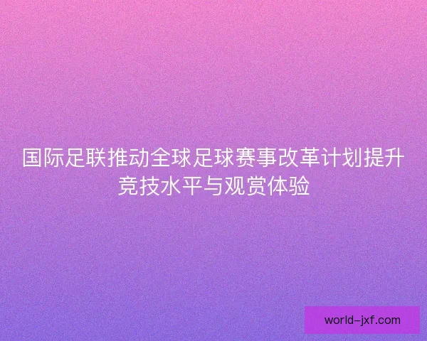 国际足联推动全球足球赛事改革计划提升竞技水平与观赏体验