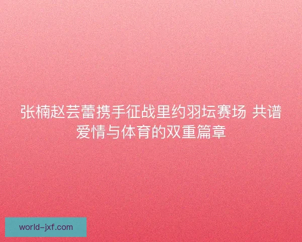 张楠赵芸蕾携手征战里约羽坛赛场 共谱爱情与体育的双重篇章