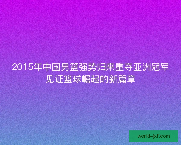 2015年中国男篮强势归来重夺亚洲冠军见证篮球崛起的新篇章