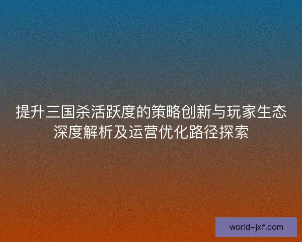 提升三国杀活跃度的策略创新与玩家生态深度解析及运营优化路径探索